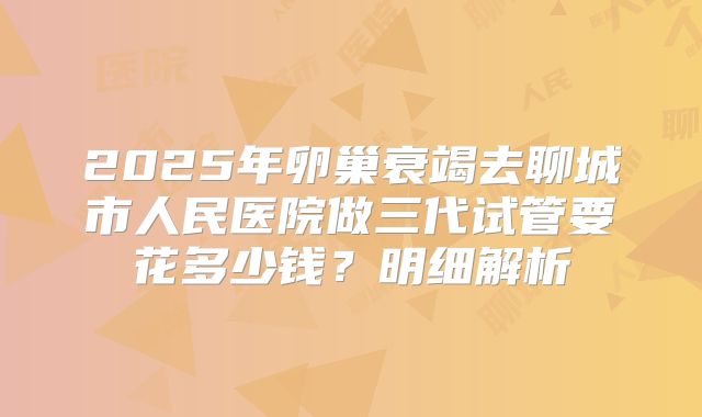 2025年卵巢衰竭去聊城市人民医院做三代试管要花多少钱？明细解析