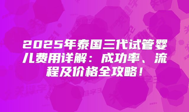 2025年泰国三代试管婴儿费用详解：成功率、流程及价格全攻略！