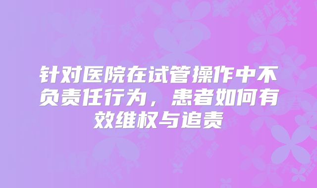 针对医院在试管操作中不负责任行为，患者如何有效维权与追责