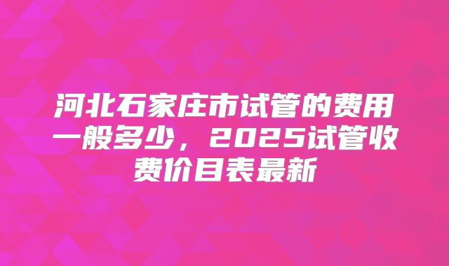 河北石家庄市试管的费用一般多少,2025试管收费价目表最新