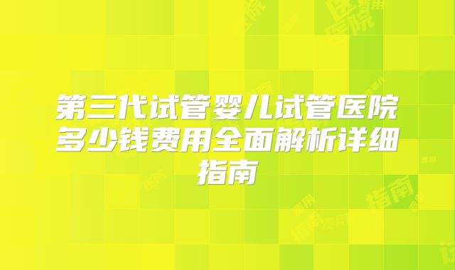 第三代试管婴儿试管医院多少钱费用全面解析详细指南