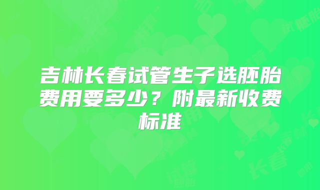 吉林长春试管生子选胚胎费用要多少?附最新收费标准
