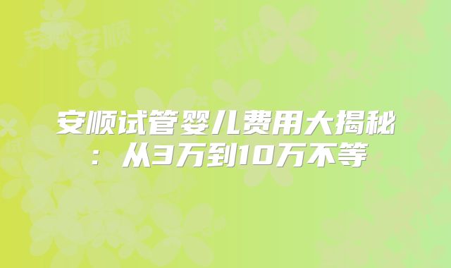 安顺试管婴儿费用大揭秘:从3万到10万不等