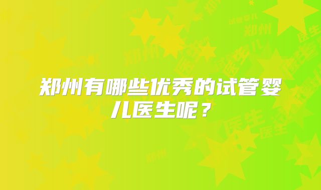郑州有哪些优秀的试管婴儿医生呢?