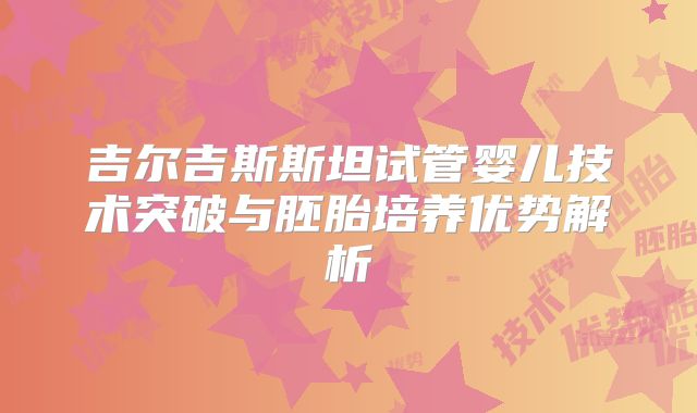 吉尔吉斯斯坦试管婴儿技术突破与胚胎培养优势解析