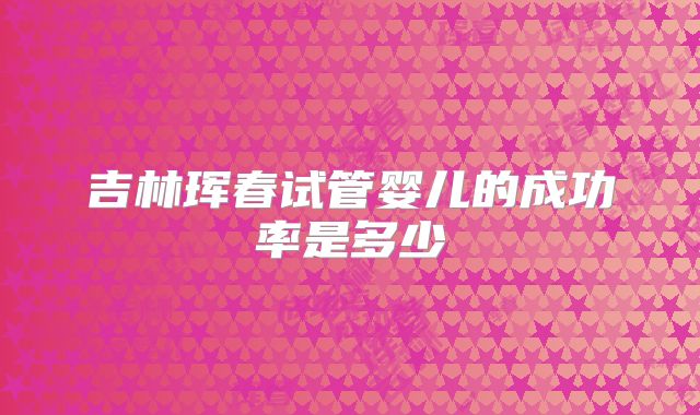 吉林珲春试管婴儿的成功率是多少