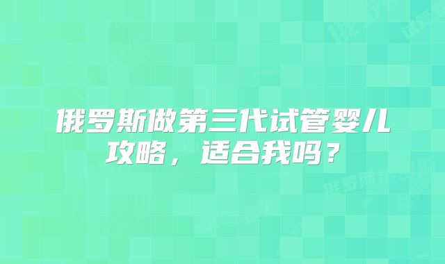 俄罗斯做第三代试管婴儿攻略，适合我吗？