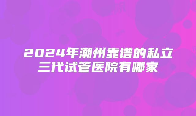 2024年潮州靠谱的私立三代试管医院有哪家