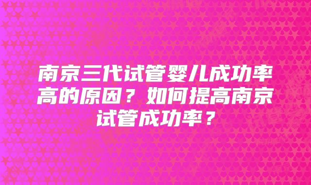 南京三代试管婴儿成功率高的原因？如何提高南京试管成功率？