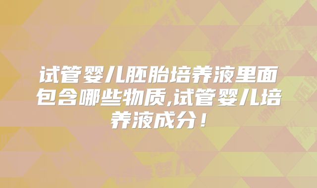 试管婴儿胚胎培养液里面包含哪些物质,试管婴儿培养液成分！
