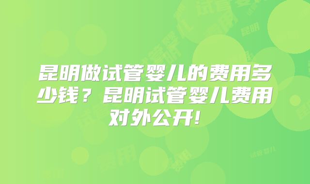 昆明做试管婴儿的费用多少钱？昆明试管婴儿费用对外公开!
