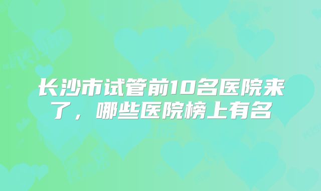 长沙市试管前10名医院来了，哪些医院榜上有名