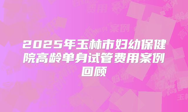 2025年玉林市妇幼保健院高龄单身试管费用案例回顾