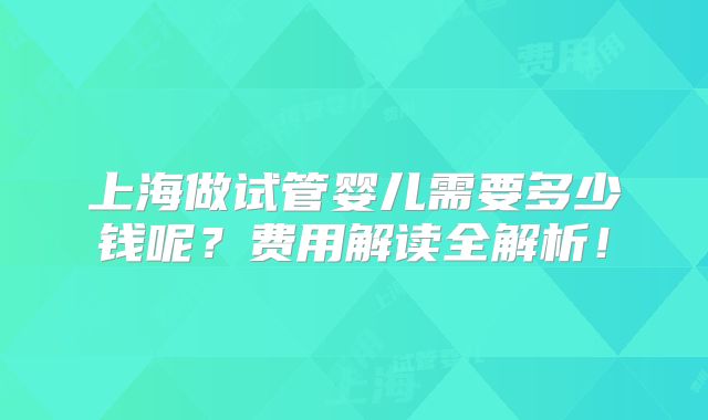 上海做试管婴儿需要多少钱呢?费用解读全解析!