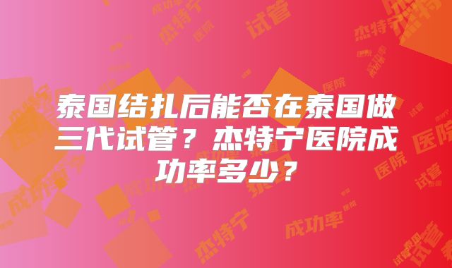 泰国结扎后能否在泰国做三代试管?杰特宁医院成功率多少?