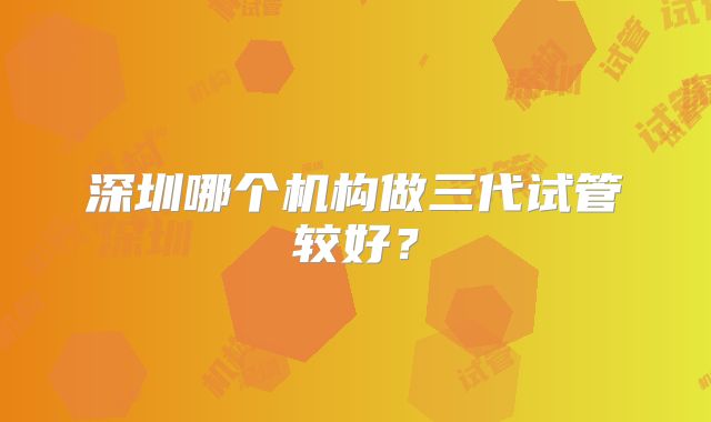 深圳哪个机构做三代试管较好?