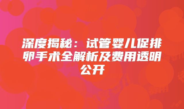 深度揭秘：试管婴儿促排卵手术全解析及费用透明公开