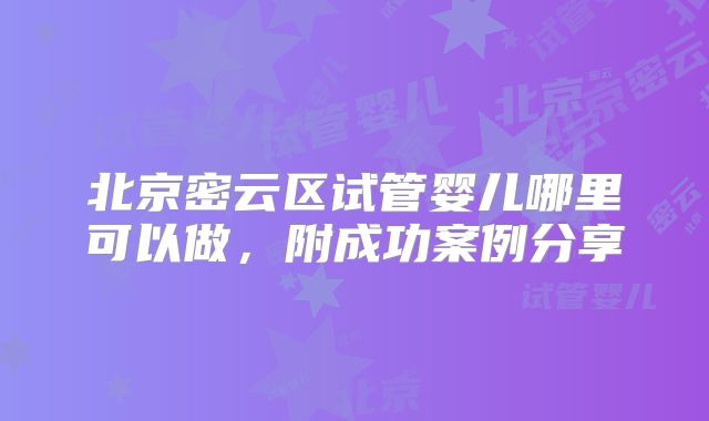北京密云区试管婴儿哪里可以做,附成功案例分享