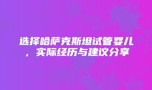 选择哈萨克斯坦试管婴儿,实际经历与建议分享