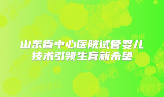 山东省中心医院试管婴儿技术引领生育新希望