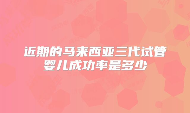 近期的马来西亚三代试管婴儿成功率是多少