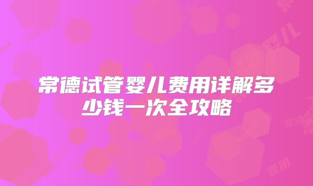 常德试管婴儿费用详解多少钱一次全攻略