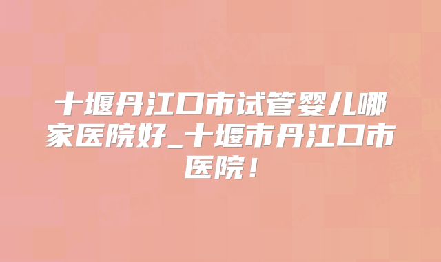 十堰丹江口市试管婴儿哪家医院好_十堰市丹江口市医院！