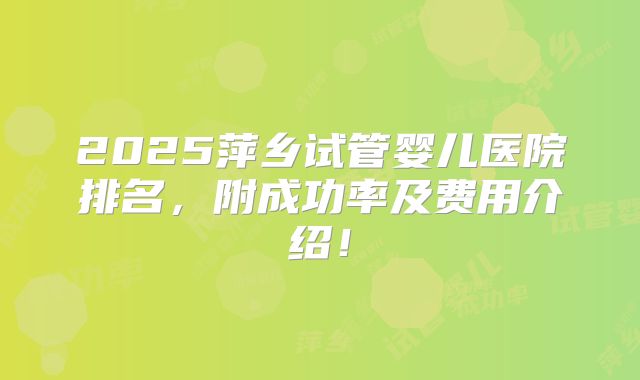 2025萍乡试管婴儿医院排名，附成功率及费用介绍！