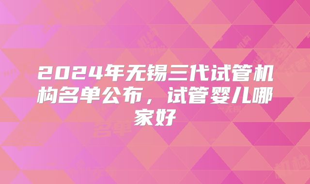2024年无锡三代试管机构名单公布，试管婴儿哪家好