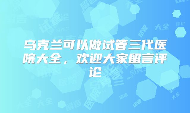 乌克兰可以做试管三代医院大全，欢迎大家留言评论