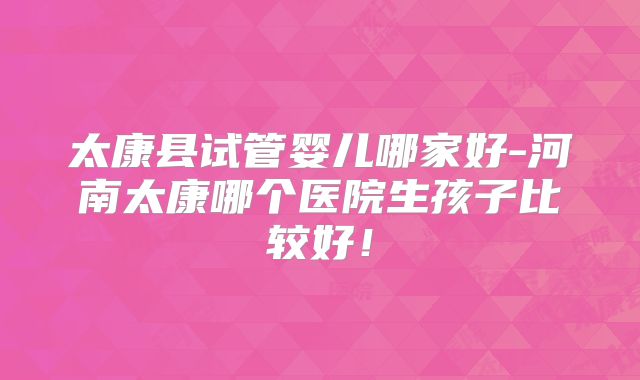 太康县试管婴儿哪家好-河南太康哪个医院生孩子比较好!