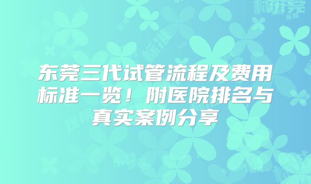 东莞三代试管流程及费用标准一览！附医院排名与真实案例分享