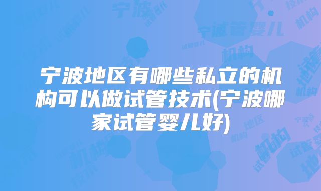 宁波地区有哪些私立的机构可以做试管技术(宁波哪家试管婴儿好)