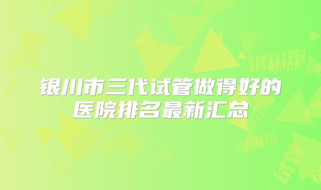 银川市三代试管做得好的医院排名最新汇总