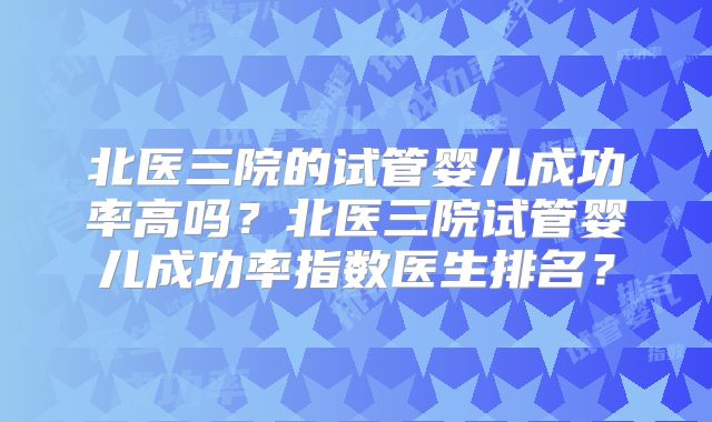 北医三院的试管婴儿成功率高吗？北医三院试管婴儿成功率指数医生排名？