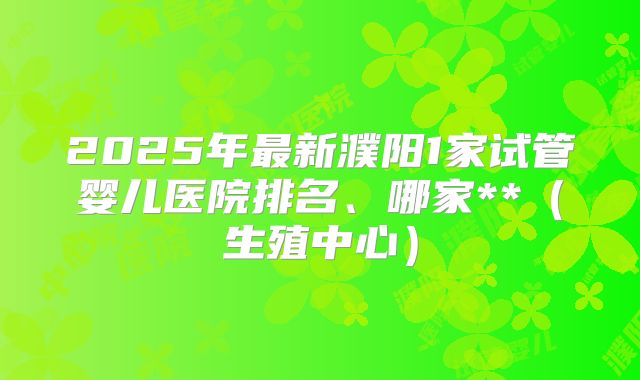 2025年最新濮阳1家试管婴儿医院排名、哪家**（生殖中心）