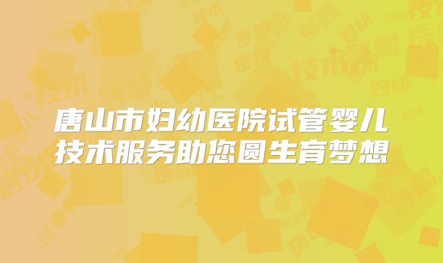 唐山市妇幼医院试管婴儿技术服务助您圆生育梦想
