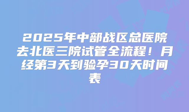 2025年中部战区总医院去北医三院试管全流程！月经第3天到验孕30天时间表