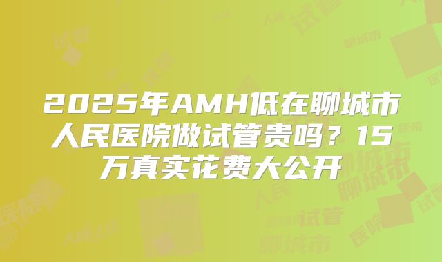 2025年AMH低在聊城市人民医院做试管贵吗？15万真实花费大公开