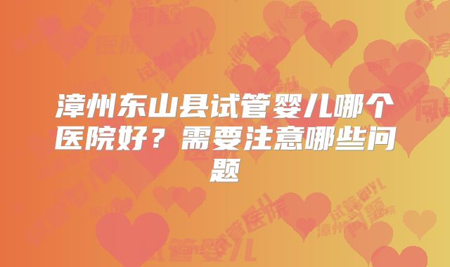 漳州东山县试管婴儿哪个医院好?需要注意哪些问题
