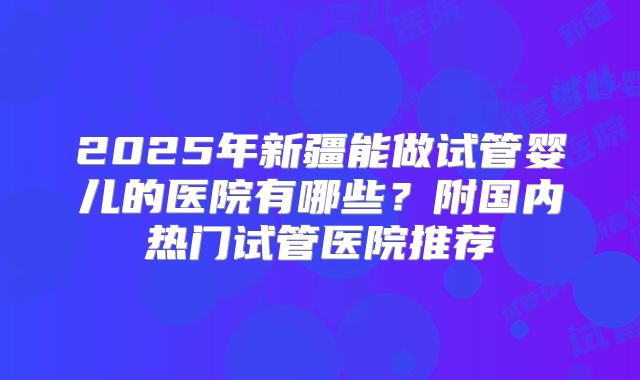 2025年新疆能做试管婴儿的医院有哪些?附国内热门试管医院推荐
