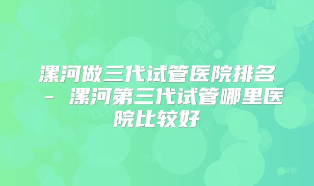 漯河做三代试管医院排名 - 漯河第三代试管哪里医院比较好