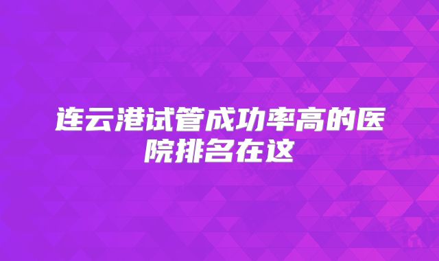 连云港试管成功率高的医院排名在这