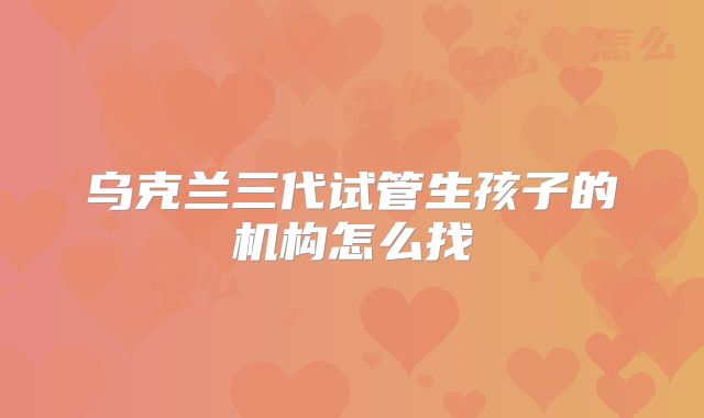 乌克兰三代试管生孩子的机构怎么找