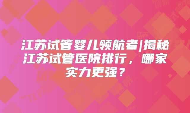 江苏试管婴儿领航者|揭秘江苏试管医院排行,哪家实力更强?