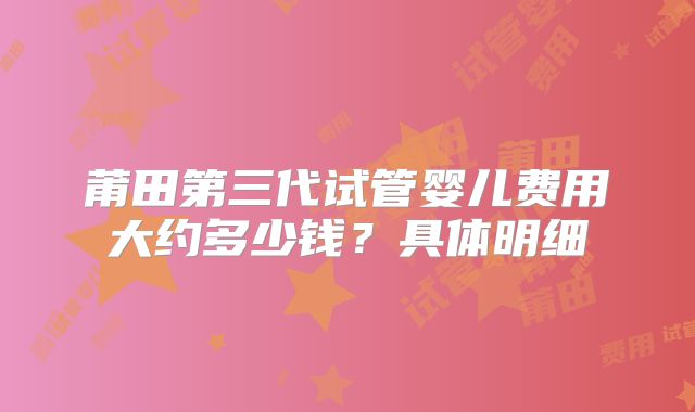 莆田第三代试管婴儿费用大约多少钱？具体明细