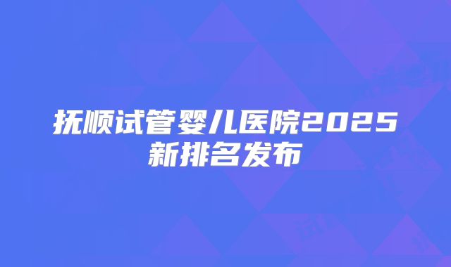 抚顺试管婴儿医院2025新排名发布