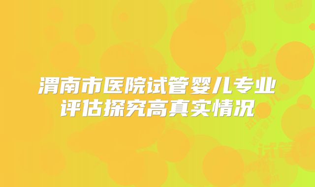 渭南市医院试管婴儿专业评估探究高真实情况