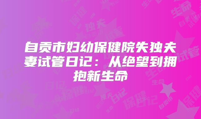 自贡市妇幼保健院失独夫妻试管日记:从绝望到拥抱新生命