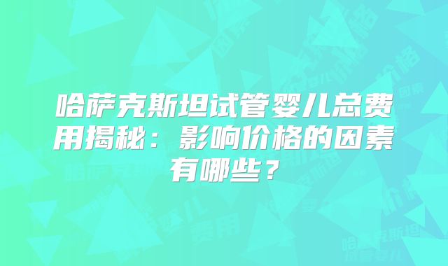 哈萨克斯坦试管婴儿总费用揭秘:影响价格的因素有哪些?